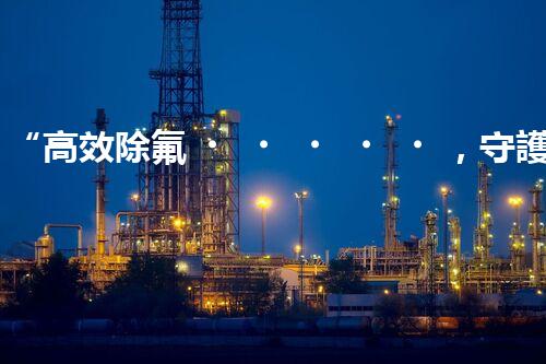 “高效除氟，守護(hù)碧水藍(lán)天——廢水中氟離子處理新篇章”